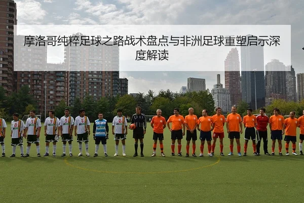 摩洛哥纯粹足球之路战术盘点与非洲足球重塑启示深度解读